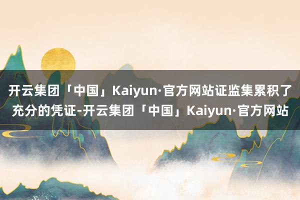 开云集团「中国」Kaiyun·官方网站证监集累积了充分的凭证-开云集团「中国」Kaiyun·官方网站