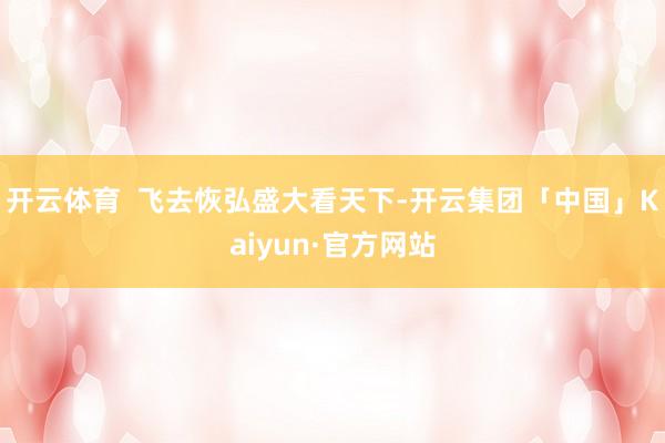开云体育  飞去恢弘盛大看天下-开云集团「中国」Kaiyun·官方网站