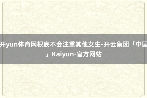 开yun体育网根底不会注重其他女生-开云集团「中国」Kaiyun·官方网站