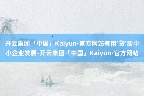 开云集团「中国」Kaiyun·官方网站有用‘贷’动中小企业发展-开云集团「中国」Kaiyun·官方网站