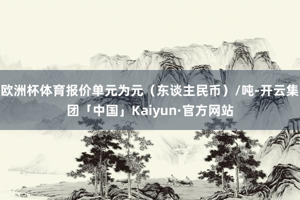 欧洲杯体育报价单元为元（东谈主民币）/吨-开云集团「中国」Kaiyun·官方网站