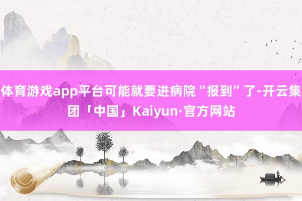 体育游戏app平台可能就要进病院“报到”了-开云集团「中国」Kaiyun·官方网站