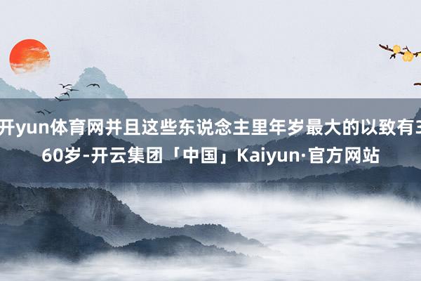 开yun体育网并且这些东说念主里年岁最大的以致有360岁-开云集团「中国」Kaiyun·官方网站