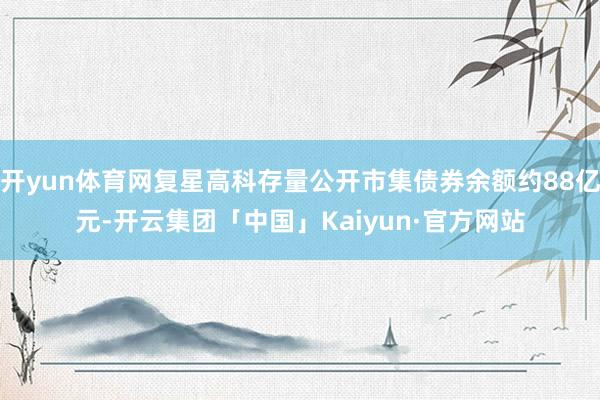 开yun体育网复星高科存量公开市集债券余额约88亿元-开云集团「中国」Kaiyun·官方网站