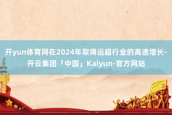 开yun体育网在2024年取得远超行业的高速增长-开云集团「中国」Kaiyun·官方网站