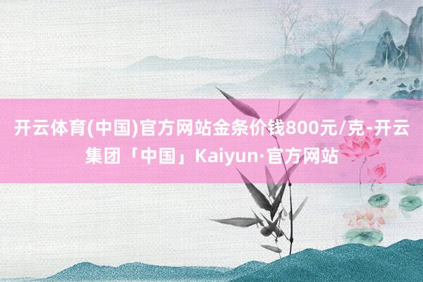 开云体育(中国)官方网站金条价钱800元/克-开云集团「中国」Kaiyun·官方网站