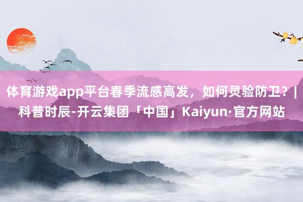 体育游戏app平台春季流感高发，如何灵验防卫？|科普时辰-开云集团「中国」Kaiyun·官方网站