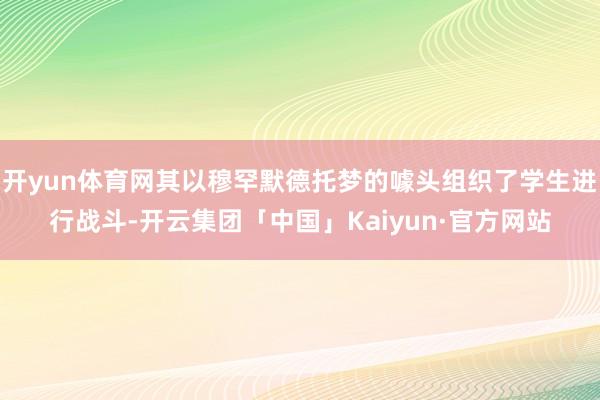 开yun体育网其以穆罕默德托梦的噱头组织了学生进行战斗-开云集团「中国」Kaiyun·官方网站