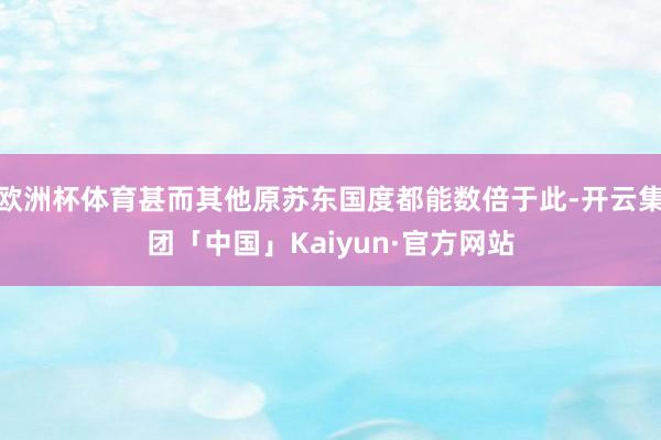 欧洲杯体育甚而其他原苏东国度都能数倍于此-开云集团「中国」Kaiyun·官方网站