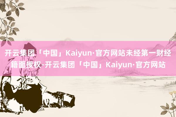 开云集团「中国」Kaiyun·官方网站未经第一财经籍面授权-开云集团「中国」Kaiyun·官方网站