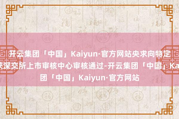 开云集团「中国」Kaiyun·官方网站央求向特定对象刊行股票获深交所上市审核中心审核通过-开云集团「中国」Kaiyun·官方网站