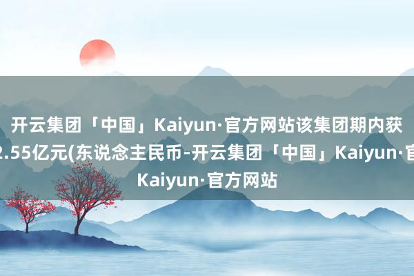 开云集团「中国」Kaiyun·官方网站该集团期内获得收益2.55亿元(东说念主民币-开云集团「中国」Kaiyun·官方网站