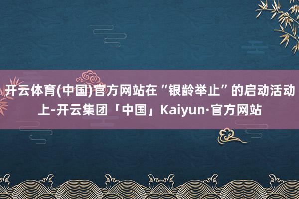 开云体育(中国)官方网站在“银龄举止”的启动活动上-开云集团「中国」Kaiyun·官方网站