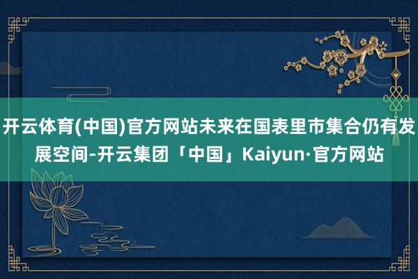 开云体育(中国)官方网站未来在国表里市集合仍有发展空间-开云集团「中国」Kaiyun·官方网站