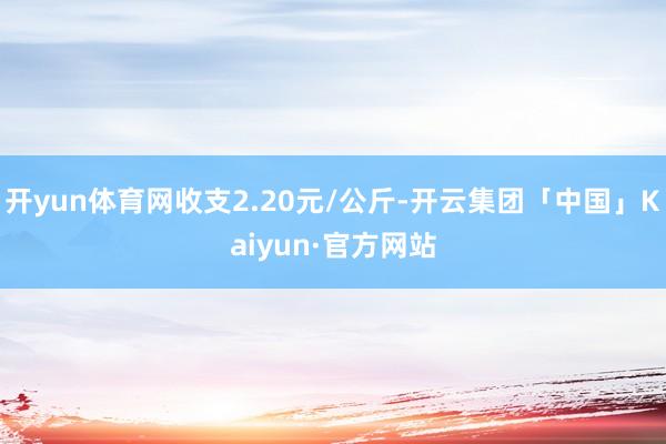 开yun体育网收支2.20元/公斤-开云集团「中国」Kaiyun·官方网站