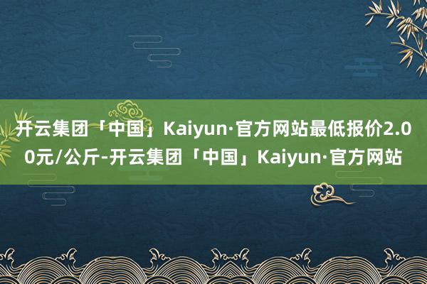开云集团「中国」Kaiyun·官方网站最低报价2.00元/公斤-开云集团「中国」Kaiyun·官方网站