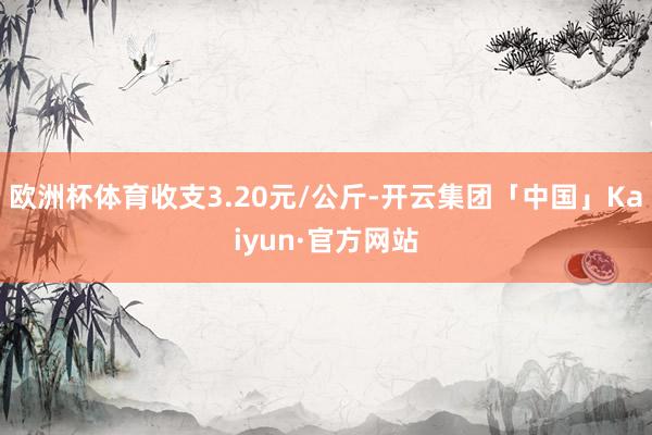 欧洲杯体育收支3.20元/公斤-开云集团「中国」Kaiyun·官方网站
