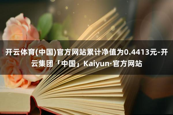开云体育(中国)官方网站累计净值为0.4413元-开云集团「中国」Kaiyun·官方网站