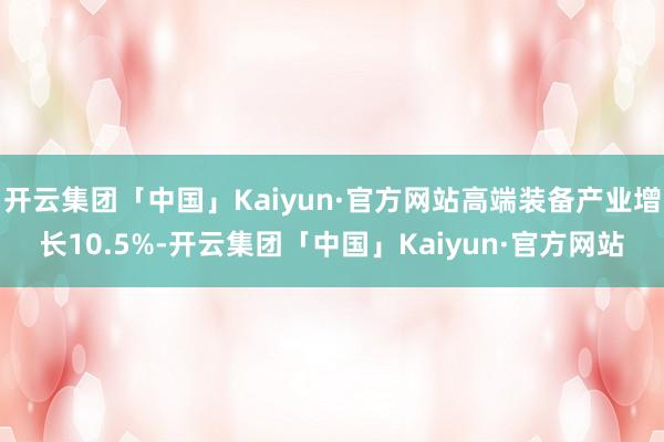 开云集团「中国」Kaiyun·官方网站高端装备产业增长10.5%-开云集团「中国」Kaiyun·官方网站