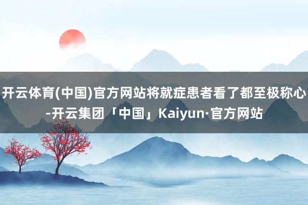 开云体育(中国)官方网站将就症患者看了都至极称心-开云集团「中国」Kaiyun·官方网站