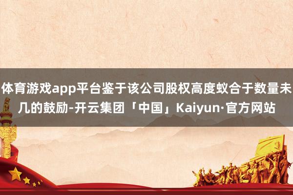 体育游戏app平台鉴于该公司股权高度蚁合于数量未几的鼓励-开云集团「中国」Kaiyun·官方网站