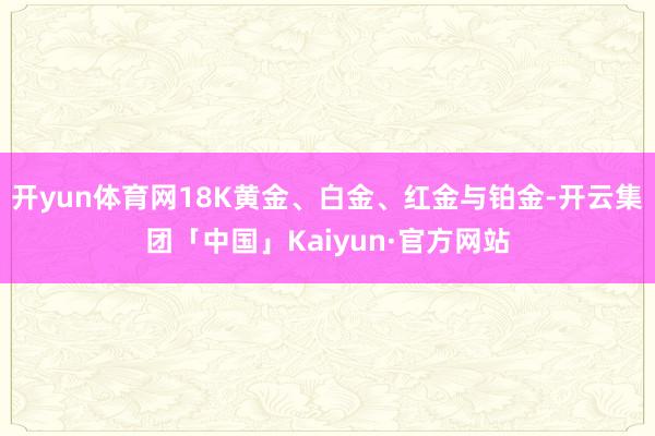 开yun体育网18K黄金、白金、红金与铂金-开云集团「中国」Kaiyun·官方网站