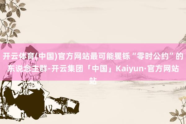 开云体育(中国)官方网站最可能矍铄“零时公约”的东说念主群-开云集团「中国」Kaiyun·官方网站