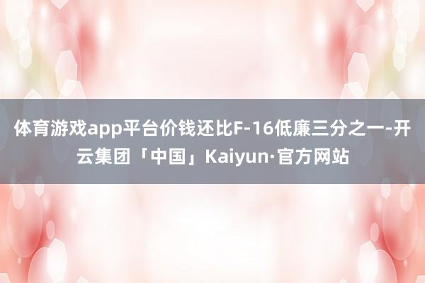 体育游戏app平台价钱还比F-16低廉三分之一-开云集团「中国」Kaiyun·官方网站