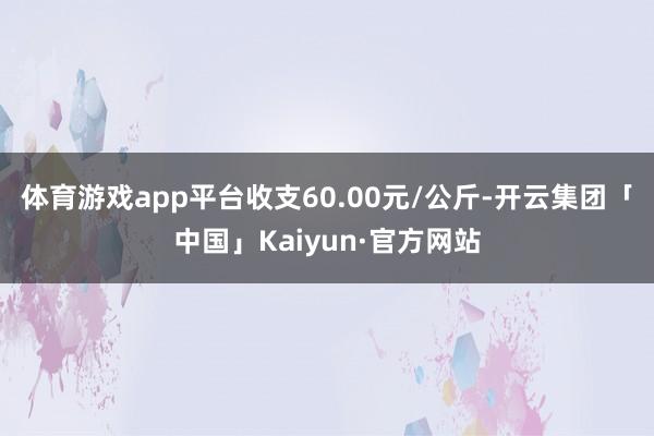 体育游戏app平台收支60.00元/公斤-开云集团「中国」Kaiyun·官方网站