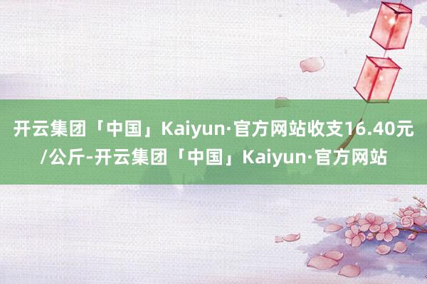 开云集团「中国」Kaiyun·官方网站收支16.40元/公斤-开云集团「中国」Kaiyun·官方网站