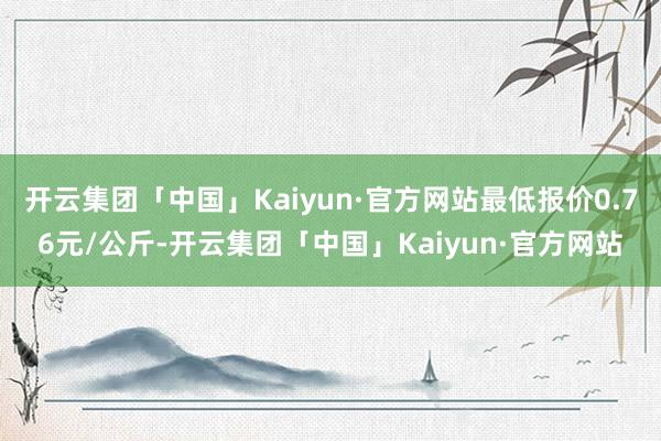 开云集团「中国」Kaiyun·官方网站最低报价0.76元/公斤-开云集团「中国」Kaiyun·官方网站