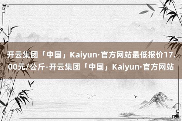 开云集团「中国」Kaiyun·官方网站最低报价17.00元/公斤-开云集团「中国」Kaiyun·官方网站