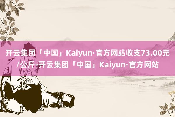 开云集团「中国」Kaiyun·官方网站收支73.00元/公斤-开云集团「中国」Kaiyun·官方网站