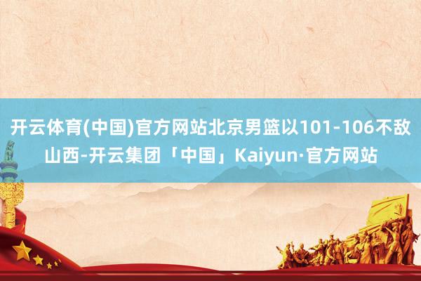 开云体育(中国)官方网站北京男篮以101-106不敌山西-开云集团「中国」Kaiyun·官方网站