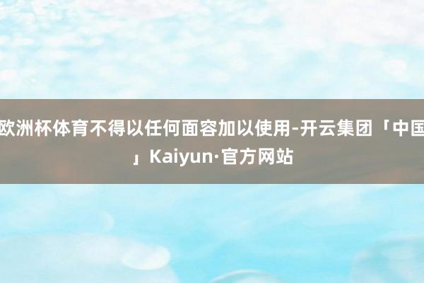 欧洲杯体育不得以任何面容加以使用-开云集团「中国」Kaiyun·官方网站