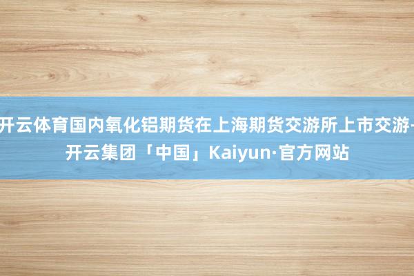 开云体育国内氧化铝期货在上海期货交游所上市交游-开云集团「中国」Kaiyun·官方网站