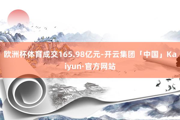 欧洲杯体育成交165.98亿元-开云集团「中国」Kaiyun·官方网站