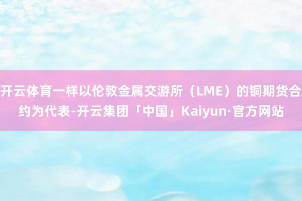 开云体育一样以伦敦金属交游所（LME）的铜期货合约为代表-开云集团「中国」Kaiyun·官方网站