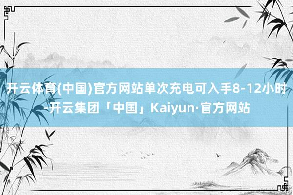 开云体育(中国)官方网站单次充电可入手8-12小时-开云集团「中国」Kaiyun·官方网站