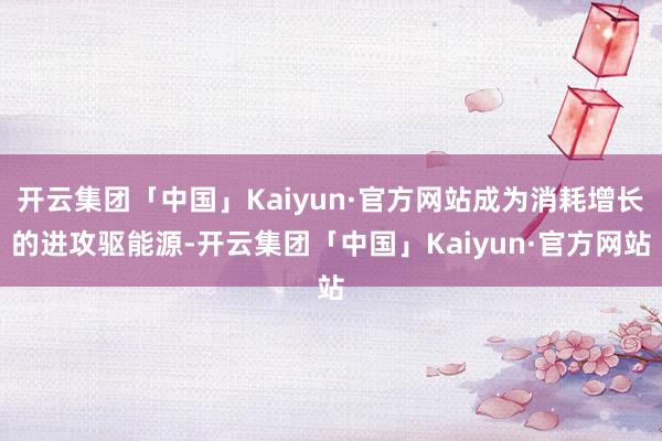 开云集团「中国」Kaiyun·官方网站成为消耗增长的进攻驱能源-开云集团「中国」Kaiyun·官方网站