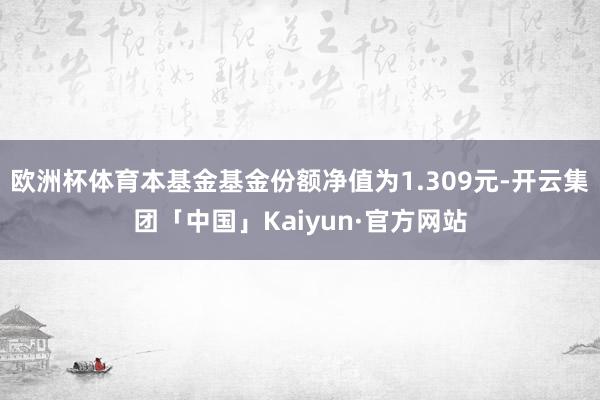 欧洲杯体育本基金基金份额净值为1.309元-开云集团「中国」Kaiyun·官方网站