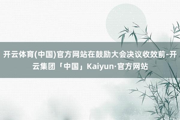 开云体育(中国)官方网站在鼓励大会决议收效前-开云集团「中国」Kaiyun·官方网站