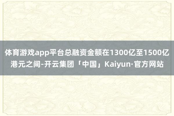 体育游戏app平台总融资金额在1300亿至1500亿港元之间-开云集团「中国」Kaiyun·官方网站