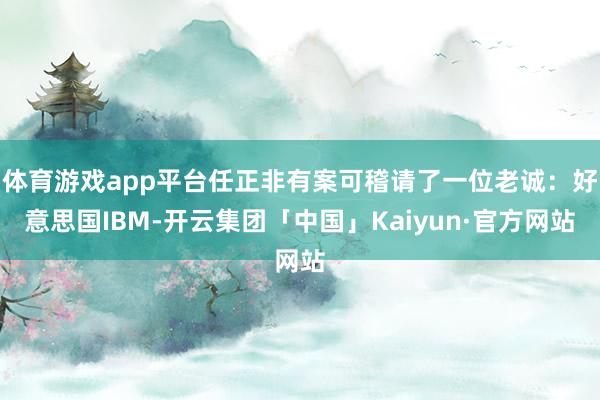 体育游戏app平台任正非有案可稽请了一位老诚：好意思国IBM-开云集团「中国」Kaiyun·官方网站