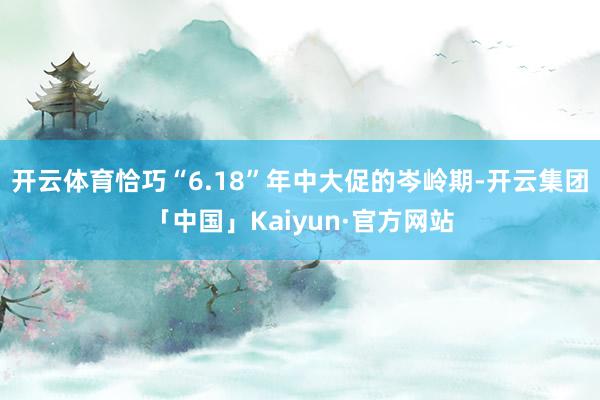 开云体育恰巧“6.18”年中大促的岑岭期-开云集团「中国」Kaiyun·官方网站