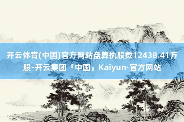开云体育(中国)官方网站盘算执股数12438.41万股-开云集团「中国」Kaiyun·官方网站