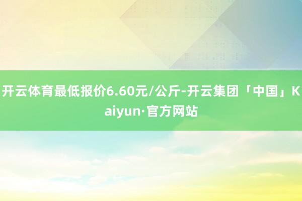 开云体育最低报价6.60元/公斤-开云集团「中国」Kaiyun·官方网站