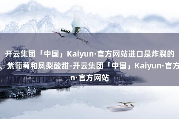 开云集团「中国」Kaiyun·官方网站进口是炸裂的西梅、紫葡萄和凤梨酸甜-开云集团「中国」Kaiyun·官方网站
