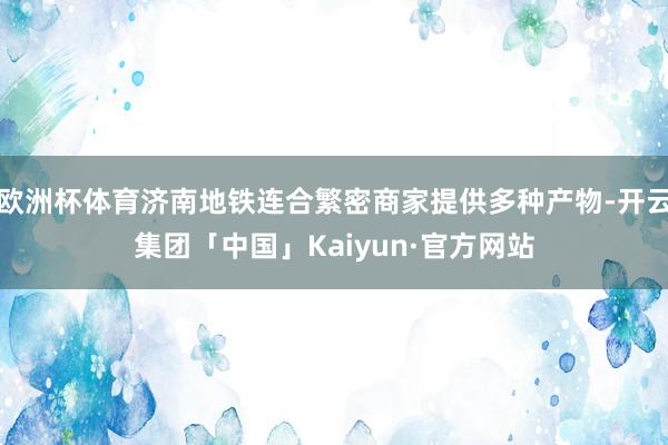 欧洲杯体育济南地铁连合繁密商家提供多种产物-开云集团「中国」Kaiyun·官方网站