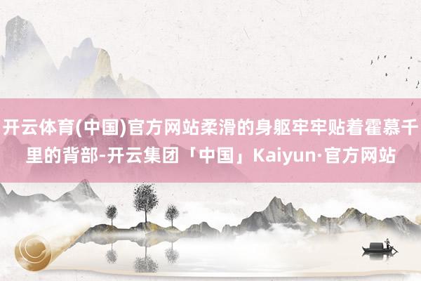 开云体育(中国)官方网站柔滑的身躯牢牢贴着霍慕千里的背部-开云集团「中国」Kaiyun·官方网站